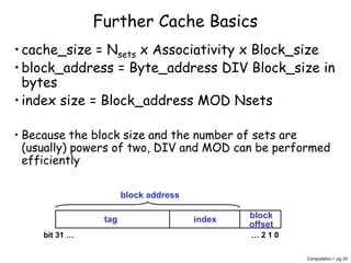 Computation I pg 20
Further Cache Basics
•cache_size = Nsets x Associativity x Block_size
•block_address = Byte_address DIV Block_size in
bytes
•index size = Block_address MOD Nsets
• Because the block size and the number of sets are
(usually) powers of two, DIV and MOD can be performed
efficiently
tag index block
offset
block address
… 2 1 0bit 31 …
 