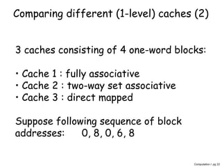 Computation I pg 22
Comparing different (1-level) caches (2)
3 caches consisting of 4 one-word blocks:
• Cache 1 : fully associative
• Cache 2 : two-way set associative
• Cache 3 : direct mapped
Suppose following sequence of block
addresses: 0, 8, 0, 6, 8
 