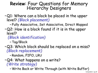 Computation I pg 26
Review: Four Questions for Memory
Hierarchy Designers
•Q1: Where can a block be placed in the upper
level? (Block placement)
– Fully Associative, Set Associative, Direct Mapped
•Q2: How is a block found if it is in the upper
level?
(Block identification)
– Tag/Block
•Q3: Which block should be replaced on a miss?
(Block replacement)
– Random, FIFO, LRU
•Q4: What happens on a write?
(Write strategy)
– Write Back or Write Through (with Write Buffer)
 