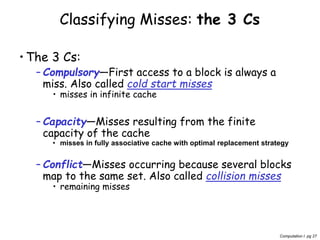 Computation I pg 27
Classifying Misses: the 3 Cs
•The 3 Cs:
– Compulsory—First access to a block is always a
miss. Also called cold start misses
• misses in infinite cache
– Capacity—Misses resulting from the finite
capacity of the cache
• misses in fully associative cache with optimal replacement strategy
– Conflict—Misses occurring because several blocks
map to the same set. Also called collision misses
• remaining misses
 