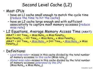 Computation I pg 30
Second Level Cache (L2)
• Most CPUs
– have an L1 cache small enough to match the cycle time
(reduce the time to hit the cache)
– have an L2 cache large enough and with sufficient
associativity to capture most memory accesses (reduce
miss rate)
• L2 Equations, Average Memory Access Time (AMAT):
AMAT = Hit TimeL1 + Miss RateL1 x Miss PenaltyL1
Miss PenaltyL1 = Hit TimeL2 + Miss RateL2 x Miss PenaltyL2
AMAT = Hit TimeL1 + Miss RateL1 x (Hit TimeL2 + Miss RateL2 x Miss
PenaltyL2)
• Definitions:
– Local miss rate— misses in this cache divided by the total number
of memory accesses to this cache (Miss rateL2)
– Global miss rate—misses in this cache divided by the total number
of memory accesses generated by the CPU
(Miss RateL1 x Miss RateL2)
 