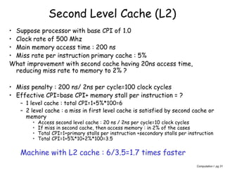 Computation I pg 31
Second Level Cache (L2)
• Suppose processor with base CPI of 1.0
• Clock rate of 500 Mhz
• Main memory access time : 200 ns
• Miss rate per instruction primary cache : 5%
What improvement with second cache having 20ns access time,
reducing miss rate to memory to 2% ?
• Miss penalty : 200 ns/ 2ns per cycle=100 clock cycles
• Effective CPI=base CPI+ memory stall per instruction = ?
– 1 level cache : total CPI=1+5%*100=6
– 2 level cache : a miss in first level cache is satisfied by second cache or
memory
• Access second level cache : 20 ns / 2ns per cycle=10 clock cycles
• If miss in second cache, then access memory : in 2% of the cases
• Total CPI=1+primary stalls per instruction +secondary stalls per instruction
• Total CPI=1+5%*10+2%*100=3.5
Machine with L2 cache : 6/3.5=1.7 times faster
 