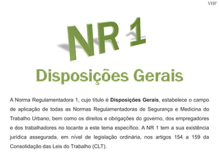 VHP
A Norma Regulamentadora 1, cujo título é Disposições Gerais, estabelece o campo
de aplicação de todas as Normas Regulamentadoras de Segurança e Medicina do
Trabalho Urbano, bem como os direitos e obrigações do governo, dos empregadores
e dos trabalhadores no tocante a este tema específico. A NR 1 tem a sua existência
jurídica assegurada, em nível de legislação ordinária, nos artigos 154 a 159 da
Consolidação das Leis do Trabalho (CLT).