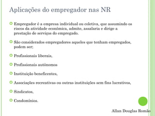 Aplicações do empregador nas NR
 Empregador é a empresa individual ou coletiva, que assumindo os
riscos da atividade econômica, admite, assalaria e dirige a
prestação de serviços do empregado.
 São considerados empregadores aqueles que tenham empregados,
podem ser;
 Profissionais liberais,
 Profissionais autônomos
 Instituição beneficentes,
 Associações recreativas ou outras instituições sem fins lucrativos,
 Sindicatos,
 Condomínios.
Allan Douglas Romão

 