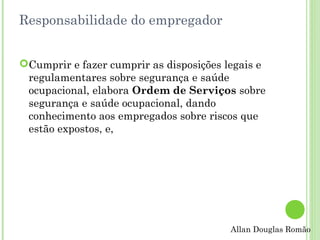 Responsabilidade do empregador
Cumprir e fazer cumprir as disposições legais e
regulamentares sobre segurança e saúde
ocupacional, elabora Ordem de Serviços sobre
segurança e saúde ocupacional, dando
conhecimento aos empregados sobre riscos que
estão expostos, e,

Allan Douglas Romão

 