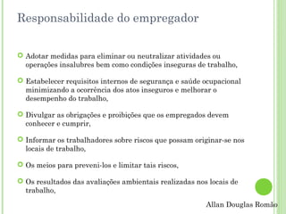 Responsabilidade do empregador
 Adotar medidas para eliminar ou neutralizar atividades ou
operações insalubres bem como condições inseguras de trabalho,
 Estabelecer requisitos internos de segurança e saúde ocupacional
minimizando a ocorrência dos atos inseguros e melhorar o
desempenho do trabalho,
 Divulgar as obrigações e proibições que os empregados devem
conhecer e cumprir,
 Informar os trabalhadores sobre riscos que possam originar-se nos
locais de trabalho,
 Os meios para preveni-los e limitar tais riscos,
 Os resultados das avaliações ambientais realizadas nos locais de
trabalho,
Allan Douglas Romão

 