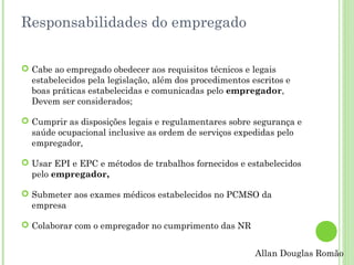 Responsabilidades do empregado
 Cabe ao empregado obedecer aos requisitos técnicos e legais
estabelecidos pela legislação, além dos procedimentos escritos e
boas práticas estabelecidas e comunicadas pelo empregador,
Devem ser considerados;
 Cumprir as disposições legais e regulamentares sobre segurança e
saúde ocupacional inclusive as ordem de serviços expedidas pelo
empregador,
 Usar EPI e EPC e métodos de trabalhos fornecidos e estabelecidos
pelo empregador,
 Submeter aos exames médicos estabelecidos no PCMSO da
empresa
 Colaborar com o empregador no cumprimento das NR
Allan Douglas Romão

 