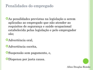 Penalidades do empregado
As penalidades previstas na legislação a serem
aplicadas ao empregado que não atender ao
requisitos de segurança e saúde ocupacional
estabelecida pelas legislação e pelo empregador
são;
Advertência oral,
Advertência escrita,
Suspensão sem pagamento, e,
Dispensa por justa causa.
Allan Douglas Romão

 