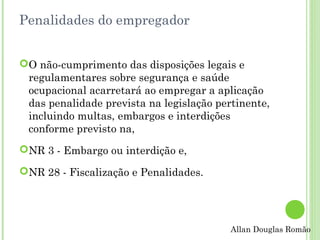 Penalidades do empregador
O não-cumprimento das disposições legais e
regulamentares sobre segurança e saúde
ocupacional acarretará ao empregar a aplicação
das penalidade prevista na legislação pertinente,
incluindo multas, embargos e interdições
conforme previsto na,
NR 3 - Embargo ou interdição e,
NR 28 - Fiscalização e Penalidades.

Allan Douglas Romão

 