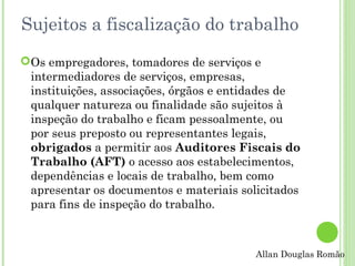 Sujeitos a fiscalização do trabalho
Os empregadores, tomadores de serviços e
intermediadores de serviços, empresas,
instituições, associações, órgãos e entidades de
qualquer natureza ou finalidade são sujeitos à
inspeção do trabalho e ficam pessoalmente, ou
por seus preposto ou representantes legais,
obrigados a permitir aos Auditores Fiscais do
Trabalho (AFT) o acesso aos estabelecimentos,
dependências e locais de trabalho, bem como
apresentar os documentos e materiais solicitados
para fins de inspeção do trabalho.

Allan Douglas Romão

 