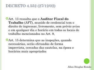 DECRETO 4.552 (27/12/02)
Art. 13 ressalta que o Auditor Fiscal do
Trabalho (AFT), munido de credencial tem o
direito de ingressar, livremente, sem prévio aviso
e em qualquer dia e horário em todos os locais de
trabalho mencionados no Art. 9,
Art. 15 determina que as inspeções, quando
necessárias, serão efetuadas de forma
imprevista, cercadas das cautelas, na época e
horários mais apropriados

Allan Douglas Romão

 