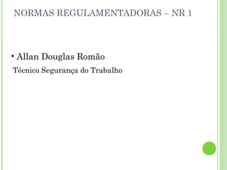 NORMAS REGULAMENTADORAS – NR 1

• Allan Douglas Romão
Técnico Segurança do Trabalho

 