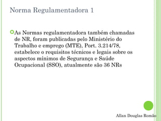 Norma Regulamentadora 1
As Normas regulamentadora também chamadas
de NR, foram publicadas pelo Ministério do
Trabalho e emprego (MTE), Port. 3.214/78,
estabelece o requisitos técnicos e legais sobre os
aspectos mínimos de Segurança e Saúde
Ocupacional (SSO), atualmente são 36 NRs

Allan Douglas Romão

 