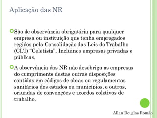 Aplicação das NR
São de observância obrigatória para qualquer
empresa ou instituição que tenha empregados
regidos pela Consolidação das Leis do Trabalho
(CLT) “Celetista”, Incluindo empresas privadas e
públicas,
A observância das NR não desobriga as empresas
do cumprimento destas outras disposições
contidas em códigos de obras ou regulamentos
sanitários dos estados ou municípios, e outros,
oriundas de convenções e acordos coletivos de
trabalho.
Allan Douglas Romão

 