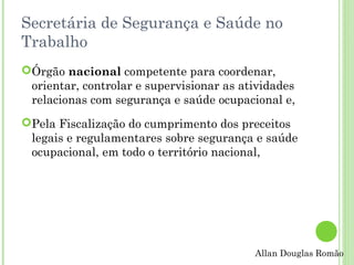 Secretária de Segurança e Saúde no
Trabalho
Órgão nacional competente para coordenar,
orientar, controlar e supervisionar as atividades
relacionas com segurança e saúde ocupacional e,
Pela Fiscalização do cumprimento dos preceitos
legais e regulamentares sobre segurança e saúde
ocupacional, em todo o território nacional,

Allan Douglas Romão

 
