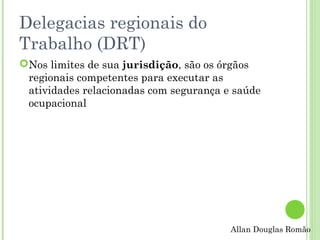 Delegacias regionais do
Trabalho (DRT)
Nos limites de sua jurisdição, são os órgãos
regionais competentes para executar as
atividades relacionadas com segurança e saúde
ocupacional

Allan Douglas Romão

 