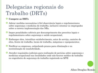 Delegacias regionais do
Trabalho (DRTs)
 Compete as DRTs
 Adotar medidas necessárias à fiel observância legais e regulamentares
sobre segurança e medicina do trabalho, inclusive orientar os empregados
sobre a correta implementação das NRs,
 Impor penalidades cabíveis por descumprimento dos preceitos legais e
regulamentares sobre segurança e saúde ocupacional,
 Embargar obra, interditar estabelecimento, setor de serviço, canteiro de
obra, frente de trabalho, locais de trabalho, máquinas e equipamentos;
 Notificar as empresas, estipulando prazos para eliminação e ou
neutralização de insalubridade,
 Atender requisições judiciais para realização de pericias sobre segurança e
medicina ocupacional nas localidades onde não houver médico do trabalho
ou engenheiro de segurança do trabalho registrado no MTE

Allan Douglas Romão

 