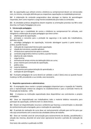14
Este texto não substitui o publicado no DOU
2.3 As capacitações que utilizam ensino a distância ou semipresencial devem ser estruturadas
com, no mínimo, a duração definida para as respectivas capacitações na modalidadepresencial.
2.4 A elaboração do conteúdo programático deve abranger os tópicos de aprendizagem
requeridos, bem como respeitar a carga horária estabelecida para todos os conteúdos.
2.5 As atividades práticas obrigatórias devem respeitar as orientações previstas nas NR e estar
descritas no Projeto Pedagógico do curso.
3. Estruturação pedagógica
3.1 Sempre que a modalidade de ensino a distância ou semipresencial for utilizada, será
obrigatória a elaboração de projeto pedagógico que deve conter:
a) objetivo geral da capacitação;
b) princípios e conceitos para a proteção da segurança e da saúde dos trabalhadores,
definidos nas NR;
c) estratégia pedagógica da capacitação, incluindo abordagem quanto à parte teórica e
prática, quando houver;
d) indicação do responsável técnico pela capacitação;
e) relação de instrutores, quando aplicável;
f) infraestrutura operacional de apoio e controle;
g) conteúdo programático teórico e prático, quando houver;
h) objetivo de cada módulo;
i) carga horária;
j) estimativa de tempo mínimo de dedicação diária ao curso;
k) prazo máximo para conclusão da capacitação;
l) público alvo;
m) material didático;
n) instrumentos para potencialização do aprendizado; e
o) avaliação de aprendizagem.
3.2 O projeto pedagógico do curso deverá ser validado a cada 2 (dois) anos ou quando houver
mudança na NR, procedendo a sua revisão, caso necessário.
4. Requisitos operacionais e administrativos
4.1 O empregador deve manter o projeto pedagógico disponível para a Inspeção do Trabalho,
para a representação sindical da categoria no estabelecimento e para a Comissão Interna de
Prevenção de Acidentes - CIPA.
4.1.1 A empresa ou instituição especializada deve disponibilizar aos contratantes o projeto
pedagógico.
4.2 Deve ser disponibilizado aos trabalhadores todo o material didático necessário para
participar da capacitação, conforme item 3.1 deste Anexo.
4.3 Devem ser disponibilizados recursos e ambiente que favoreça a concentração e a absorção
do conhecimento pelo empregado, para a realização da capacitação.
4.4 O período de realização do curso deve ser exclusivamente utilizado para tal fim para que
não seja concomitante com o exercício das atividades diárias de trabalho.
4.5 Deve ser mantido canal de comunicação para esclarecimento de dúvidas, possibilitando a
solução das mesmas, devendo tal canal estar operacional durante o período de realização do
curso.
 