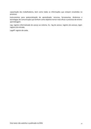 16
Este texto não substitui o publicado no DOU
capacitação dos trabalhadores, bem como todas as informações que estejam envolvidas no
processo.
Instrumentos para potencialização do aprendizado: recursos, ferramentas, dinâmicas e
tecnologias de comunicação que tenham como objetivo tornar mais eficaz o processo de ensino-
aprendizagem.
Log: registro informatizado de acesso ao sistema. Ex.: log de acesso: registro de acessos; login:
registro de entrada;
Logoff: registro de saída.
 
