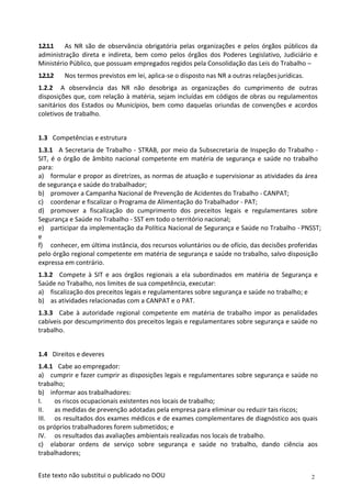 2
Este texto não substitui o publicado no DOU
1.2.1.1 As NR são de observância obrigatória pelas organizações e pelos órgãos públicos da
administração direta e indireta, bem como pelos órgãos dos Poderes Legislativo, Judiciário e
Ministério Público, que possuam empregados regidos pela Consolidação das Leis do Trabalho –
1.2.1.2 Nos termos previstos em lei, aplica-se o disposto nas NR a outras relaçõesjurídicas.
1.2.2 A observância das NR não desobriga as organizações do cumprimento de outras
disposições que, com relação à matéria, sejam incluídas em códigos de obras ou regulamentos
sanitários dos Estados ou Municípios, bem como daquelas oriundas de convenções e acordos
coletivos de trabalho.
1.3 Competências e estrutura
1.3.1 A Secretaria de Trabalho - STRAB, por meio da Subsecretaria de Inspeção do Trabalho -
SIT, é o órgão de âmbito nacional competente em matéria de segurança e saúde no trabalho
para:
a) formular e propor as diretrizes, as normas de atuação e supervisionar as atividades da área
de segurança e saúde do trabalhador;
b) promover a Campanha Nacional de Prevenção de Acidentes do Trabalho - CANPAT;
c) coordenar e fiscalizar o Programa de Alimentação do Trabalhador - PAT;
d) promover a fiscalização do cumprimento dos preceitos legais e regulamentares sobre
Segurança e Saúde no Trabalho - SST em todo o território nacional;
e) participar da implementação da Política Nacional de Segurança e Saúde no Trabalho - PNSST;
e
f) conhecer, em última instância, dos recursos voluntários ou de ofício, das decisões proferidas
pelo órgão regional competente em matéria de segurança e saúde no trabalho, salvo disposição
expressa em contrário.
1.3.2 Compete à SIT e aos órgãos regionais a ela subordinados em matéria de Segurança e
Saúde no Trabalho, nos limites de sua competência, executar:
a) fiscalização dos preceitos legais e regulamentares sobre segurança e saúde no trabalho; e
b) as atividades relacionadas com a CANPAT e o PAT.
1.3.3 Cabe à autoridade regional competente em matéria de trabalho impor as penalidades
cabíveis por descumprimento dos preceitos legais e regulamentares sobre segurança e saúde no
trabalho.
1.4 Direitos e deveres
1.4.1 Cabe ao empregador:
a) cumprir e fazer cumprir as disposições legais e regulamentares sobre segurança e saúde no
trabalho;
b) informar aos trabalhadores:
I. os riscos ocupacionais existentes nos locais de trabalho;
II. as medidas de prevenção adotadas pela empresa para eliminar ou reduzir tais riscos;
III. os resultados dos exames médicos e de exames complementares de diagnóstico aos quais
os próprios trabalhadores forem submetidos; e
IV. os resultados das avaliações ambientais realizadas nos locais de trabalho.
c) elaborar ordens de serviço sobre segurança e saúde no trabalho, dando ciência aos
trabalhadores;
 