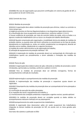 6
Este texto não substitui o publicado no DOU
1.5.4.4.6.1 No caso de organizações que possuírem certificações em sistema de gestão de SST, o
prazo poderá ser de até 3 (três) anos.
1.5.5. Controle dos riscos
1.5.5.1. Medidas de prevenção
1.5.5.1.1 A organização deve adotar medidas de prevenção para eliminar, reduzir ou controlar os
riscos sempre que:
a) exigências previstas em Normas Regulamentadoras e nos dispositivos legais determinarem;
b) a classificação dos riscos ocupacionais assim determinar, conforme subitem 1.5.4.4.5;
c) houver evidências de associação, por meio do controle médico da saúde, entre as lesões e os
agravos à saúde dos trabalhadores com os riscos e as situações de trabalho identificados.
1.5.5.1.2 Quando comprovada pela organização a inviabilidade técnica da adoção de medidas de
proteção coletiva, ou quando estas não forem suficientes ou encontrarem-se em fase de estudo,
planejamento ou implantação ou, ainda, em caráter complementar ou emergencial, deverão ser
adotadas outras medidas, obedecendo-se a seguinte hierarquia:
a) medidas de caráter administrativo ou de organização do trabalho;
b) utilização de equipamento de proteção individual - EPI.
1.5.5.1.3 A implantação de medidas de prevenção deverá ser acompanhada de informação aos
trabalhadores quanto aos procedimentos a serem adotados e limitações das medidas de
prevenção.
1.5.5.2. Planos de ação
1.5.5.2.1 A organização deve elaborar plano de ação, indicando as medidas de prevenção a serem
introduzidas, aprimoradas ou mantidas, conforme o subitem 1.5.4.4.5.
1.5.5.2.2 Para as medidas de prevenção deve ser definido cronograma, formas de
acompanhamento e aferição de resultados.
1.5.5.3 Implementação e acompanhamento das medidas de prevenção
1.5.5.3.1 A implementação das medidas de prevenção e respectivos ajustes devem ser
registrados.
1.5.5.3.2 O desempenho das medidas de prevenção deve ser acompanhado de forma planejada e
contemplar:
a) a verificação da execução das ações planejadas;
b) as inspeções dos locais e equipamentos de trabalho; e
c) o monitoramento das condições ambientais e exposições a agentes nocivos, quando aplicável.
1.5.5.3.2.1 As medidas de prevenção devem ser corrigidas quando os dados obtidos no
acompanhamento indicarem ineficácia em seu desempenho.
1.5.5.4 Acompanhamento da saúde ocupacional dos trabalhadores
1.5.5.4.1 A organização deve desenvolver ações em saúde ocupacional dos trabalhadores
integradas às demais medidas de prevenção em SST, de acordo com os riscos gerados pelo
trabalho.
 