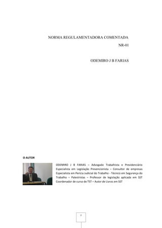 2
NORMA REGULAMENTADORA COMENTADA
NR-01
ODEMIRO J B FARIAS
O AUTOR
ODEMIRO J B FARIAS – Advogado Trabalhista e Previdenciário
Especialista em Legislação Prevencionista – Consultor de empresas
Especialista em Perícia Judicial do Trabalho - Técnico em Segurança do
Trabalho – Palestristas – Professor de legislação aplicada em SST
Coordenador de curso de TST – Autor de Livros em SST
 