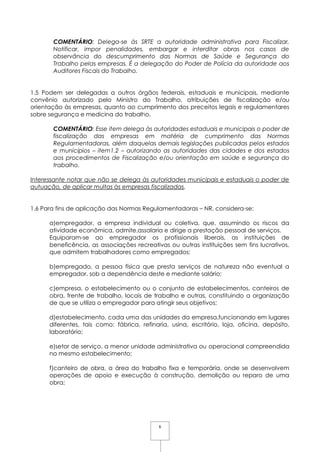 6
COMENTÁRIO: Delega-se às SRTE a autoridade administrativa para Fiscalizar,
Notificar, impor penalidades, embargar e interditar obras nos casos de
observância do descumprimento das Normas de Saúde e Segurança do
Trabalho pelas empresas. É a delegação do Poder de Polícia da autoridade aos
Auditores Fiscais do Trabalho.
1.5 Podem ser delegadas a outros órgãos federais, estaduais e municipais, mediante
convênio autorizado pelo Ministro do Trabalho, atribuições de fiscalização e/ou
orientação às empresas, quanto ao cumprimento dos preceitos legais e regulamentares
sobre segurança e medicina do trabalho.
COMENTÁRIO: Esse item delega às autoridades estaduais e municipais o poder de
fiscalização das empresas em matéria de cumprimento das Normas
Regulamentadoras, além daquelas demais legislações publicadas pelos estados
e municípios – item1.2 – autorizando as autoridades das cidades e dos estados
aos procedimentos de Fiscalização e/ou orientação em saúde e segurança do
trabalho.
Interessante notar que não se delega às autoridades municipais e estaduais o poder de
autuação, de aplicar multas às empresas fiscalizadas.
1.6 Para fins de aplicação das Normas Regulamentadoras – NR, considera-se:
a)empregador, a empresa individual ou coletiva, que, assumindo os riscos da
atividade econômica, admite,assalaria e dirige a prestação pessoal de serviços.
Equiparam-se ao empregador os profissionais liberais, as instituições de
beneficência, as associações recreativas ou outras instituições sem fins lucrativos,
que admitem trabalhadores como empregados;
b)empregado, a pessoa física que presta serviços de natureza não eventual a
empregador, sob a dependência deste e mediante salário;
c)empresa, o estabelecimento ou o conjunto de estabelecimentos, canteiros de
obra, frente de trabalho, locais de trabalho e outras, constituindo a organização
de que se utiliza o empregador para atingir seus objetivos;
d)estabelecimento, cada uma das unidades da empresa,funcionando em lugares
diferentes, tais como: fábrica, refinaria, usina, escritório, loja, oficina, depósito,
laboratório;
e)setor de serviço, a menor unidade administrativa ou operacional compreendida
no mesmo estabelecimento;
f)canteiro de obra, a área do trabalho fixa e temporária, onde se desenvolvem
operações de apoio e execução à construção, demolição ou reparo de uma
obra;
 