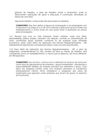 7
g)frente de trabalho, a área de trabalho móvel e temporária, onde se
desenvolvem operações de apoio e execução à construção, demolição ou
reparo de uma obra;
h)local de trabalho, a área onde são executados os trabalhos.
COMENTÁRIO: Esse item define as figuras do empregador e do empregado com
fundamento nos artigos 2° e 3° da CLT e estende a aplicação da lei no interior do
estabelecimento e outros locais em que possa haver a prestação do serviço
pelos empregados.
1.6.1 Sempre que uma ou mais empresas, tendo, embora, cada uma delas,
personalidade jurídica própria, estiverem sob direção, controle ou administração de
outra, constituindo grupo industrial, comercial ou de qualquer outra atividade
econômica, serão, para efeito de aplicação das Normas Regulamentadoras - NR,
solidariamente responsáveis a empresa principal e cada uma das subordinadas.
1.6.2 Para efeito de aplicação das Normas Regulamentadoras - NR, a obra de
engenharia, compreendendo ou não canteiro de obra ou frentes de trabalho, será
considerada como um estabelecimento, a menos que se disponha, de forma diferente,
em NR específica.
COMENTÁRIO: Nos sub itens continua com a definição do alcance da norma em
certos tipos de agrupamentos de empresas – grupos empresariais – declarando a
responsabilidade solidária da empresa principal que administra o grupo. Caso
típico dos Shopping Centers onde uma empresa administra os condôminos
empresariais.Da mesma forma estabelece a obrigação das obras de
engenharias que agrupam outras empresas que atuam em grupo no exercício
da construção.
 