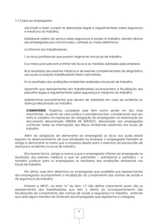 8
1.7 Cabe ao empregador:
a)cumprir e fazer cumprir as disposições legais e regulamentares sobre segurança
e medicina do trabalho;
b)elaborar ordens de serviço sobre segurança e saúde no trabalho, dando ciência
aos empregados por comunicados, cartazes ou meios eletrônicos;
c) informar aos trabalhadores:
I. os riscos profissionais que possam originar-se nos locais de trabalho;
II.os meios para prevenir e limitar tais riscos e as medidas adotadas pela empresa;
III.os resultados dos exames médicos e de exames complementares de diagnóstico
aos quais os próprios trabalhadores forem submetidos;
IV.os resultados das avaliações ambientais realizadas nos locais de trabalho.
d)permitir que representantes dos trabalhadores acompanhem a fiscalização dos
preceitos legais e regulamentares sobre segurança e medicina do trabalho;
e)determinar procedimentos que devem ser adotados em caso de acidente ou
doença relacionada ao trabalho.
COMENTÁRIO: Podemos considerar esse item como sendo um dos mais
importantes, no ponto de vista jurídico e previdencionista, considerando que seu
texto é cristalino na imposição da obrigação do empregador na elaboração do
documento denominado ORDEM DE SERVIÇO, direcionado aos empregados
contendo todas as informações dos Riscos Ambientais existentes nos locais de
trabalho.
Além da obrigação de demonstrar ao empregado os riscos aos quais estará
exposto no desenvolvimento de suas atividades na empresa, o empregador também se
obriga a demonstrar os meios que a empresa dispõe para o exercício da prevenção de
doenças e acidentes no local de trabalho.
Da mesma forma, obriga a norma a que o empregador informe ao empregado os
resultados dos exames médicos a que foi submetido – admissional e periódico – e
também publicar para os empregados os resultados das avaliações ambientais nos
locais de trabalho.
Por último, esse item determina ao empregador que possibilite que representantes
dos empregados acompanhem a fiscalização do cumprimento das normas de saúde e
de segurança do trabalho.
Embora a NR-01, na letra “e” do item 1.7 não define claramente quem são os
representantes dos trabalhadores que tem o direito ao acompanhamento das
fiscalizações do cumprimento das normas de saúde e segurança no trabalho, entendo
que seria algum membro do Sindicato dos Empregados que representa a categoria.
 