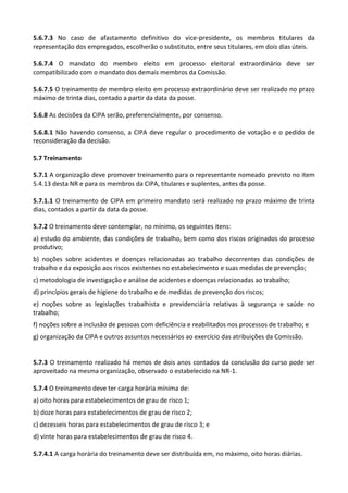 5.6.7.3 No caso de afastamento definitivo do vice-presidente, os membros titulares da
representação dos empregados, escolherão o substituto, entre seus titulares, em dois dias úteis.
5.6.7.4 O mandato do membro eleito em processo eleitoral extraordinário deve ser
compatibilizado com o mandato dos demais membros da Comissão.
5.6.7.5 O treinamento de membro eleito em processo extraordinário deve ser realizado no prazo
máximo de trinta dias, contado a partir da data da posse.
5.6.8 As decisões da CIPA serão, preferencialmente, por consenso.
5.6.8.1 Não havendo consenso, a CIPA deve regular o procedimento de votação e o pedido de
reconsideração da decisão.
5.7 Treinamento
5.7.1 A organização deve promover treinamento para o representante nomeado previsto no item
5.4.13 desta NR e para os membros da CIPA, titulares e suplentes, antes da posse.
5.7.1.1 O treinamento de CIPA em primeiro mandato será realizado no prazo máximo de trinta
dias, contados a partir da data da posse.
5.7.2 O treinamento deve contemplar, no mínimo, os seguintes itens:
a) estudo do ambiente, das condições de trabalho, bem como dos riscos originados do processo
produtivo;
b) noções sobre acidentes e doenças relacionadas ao trabalho decorrentes das condições de
trabalho e da exposição aos riscos existentes no estabelecimento e suas medidas de prevenção;
c) metodologia de investigação e análise de acidentes e doenças relacionadas ao trabalho;
d) princípios gerais de higiene do trabalho e de medidas de prevenção dos riscos;
e) noções sobre as legislações trabalhista e previdenciária relativas à segurança e saúde no
trabalho;
f) noções sobre a inclusão de pessoas com deficiência e reabilitados nos processos de trabalho; e
g) organização da CIPA e outros assuntos necessários ao exercício das atribuições da Comissão.
5.7.3 O treinamento realizado há menos de dois anos contados da conclusão do curso pode ser
aproveitado na mesma organização, observado o estabelecido na NR-1.
5.7.4 O treinamento deve ter carga horária mínima de:
a) oito horas para estabelecimentos de grau de risco 1;
b) doze horas para estabelecimentos de grau de risco 2;
c) dezesseis horas para estabelecimentos de grau de risco 3; e
d) vinte horas para estabelecimentos de grau de risco 4.
5.7.4.1 A carga horária do treinamento deve ser distribuída em, no máximo, oito horas diárias.
 