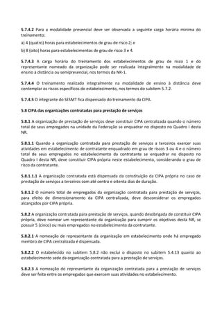 5.7.4.2 Para a modalidade presencial deve ser observada a seguinte carga horária mínima do
treinamento:
a) 4 (quatro) horas para estabelecimentos de grau de risco 2; e
b) 8 (oito) horas para estabelecimentos de grau de risco 3 e 4.
5.7.4.3 A carga horária do treinamento dos estabelecimentos de grau de risco 1 e do
representante nomeado da organização pode ser realizada integralmente na modalidade de
ensino à distância ou semipresencial, nos termos da NR-1.
5.7.4.4 O treinamento realizado integralmente na modalidade de ensino à distância deve
contemplar os riscos específicos do estabelecimento, nos termos do subitem 5.7.2.
5.7.4.5 O integrante do SESMT fica dispensado do treinamento da CIPA.
5.8 CIPA das organizações contratadas para prestação de serviços
5.8.1 A organização de prestação de serviços deve constituir CIPA centralizada quando o número
total de seus empregados na unidade da Federação se enquadrar no disposto no Quadro I desta
NR.
5.8.1.1 Quando a organização contratada para prestação de serviços a terceiros exercer suas
atividades em estabelecimento de contratante enquadrado em grau de riscos 3 ou 4 e o número
total de seus empregados no estabelecimento da contratante se enquadrar no disposto no
Quadro I desta NR, deve constituir CIPA própria neste estabelecimento, considerando o grau de
risco da contratante.
5.8.1.1.1 A organização contratada está dispensada da constituição da CIPA própria no caso de
prestação de serviços a terceiros com até centro e oitenta dias de duração.
5.8.1.2 O número total de empregados da organização contratada para prestação de serviços,
para efeito de dimensionamento da CIPA centralizada, deve desconsiderar os empregados
alcançados por CIPA própria.
5.8.2 A organização contratada para prestação de serviços, quando desobrigada de constituir CIPA
própria, deve nomear um representante da organização para cumprir os objetivos desta NR, se
possuir 5 (cinco) ou mais empregados no estabelecimento da contratante.
5.8.2.1 A nomeação de representante da organização em estabelecimento onde há empregado
membro de CIPA centralizada é dispensada.
5.8.2.2 O estabelecido no subitem 5.8.2 não exclui o disposto no subitem 5.4.13 quanto ao
estabelecimento sede da organização contratada para a prestação de serviços.
5.8.2.3 A nomeação do representante da organização contratada para a prestação de serviços
deve ser feita entre os empregados que exercem suas atividades no estabelecimento.
 