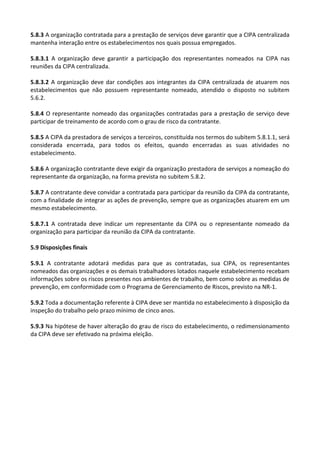 5.8.3 A organização contratada para a prestação de serviços deve garantir que a CIPA centralizada
mantenha interação entre os estabelecimentos nos quais possua empregados.
5.8.3.1 A organização deve garantir a participação dos representantes nomeados na CIPA nas
reuniões da CIPA centralizada.
5.8.3.2 A organização deve dar condições aos integrantes da CIPA centralizada de atuarem nos
estabelecimentos que não possuem representante nomeado, atendido o disposto no subitem
5.6.2.
5.8.4 O representante nomeado das organizações contratadas para a prestação de serviço deve
participar de treinamento de acordo com o grau de risco da contratante.
5.8.5 A CIPA da prestadora de serviços a terceiros, constituída nos termos do subitem 5.8.1.1, será
considerada encerrada, para todos os efeitos, quando encerradas as suas atividades no
estabelecimento.
5.8.6 A organização contratante deve exigir da organização prestadora de serviços a nomeação do
representante da organização, na forma prevista no subitem 5.8.2.
5.8.7 A contratante deve convidar a contratada para participar da reunião da CIPA da contratante,
com a finalidade de integrar as ações de prevenção, sempre que as organizações atuarem em um
mesmo estabelecimento.
5.8.7.1 A contratada deve indicar um representante da CIPA ou o representante nomeado da
organização para participar da reunião da CIPA da contratante.
5.9 Disposições finais
5.9.1 A contratante adotará medidas para que as contratadas, sua CIPA, os representantes
nomeados das organizações e os demais trabalhadores lotados naquele estabelecimento recebam
informações sobre os riscos presentes nos ambientes de trabalho, bem como sobre as medidas de
prevenção, em conformidade com o Programa de Gerenciamento de Riscos, previsto na NR-1.
5.9.2 Toda a documentação referente à CIPA deve ser mantida no estabelecimento à disposição da
inspeção do trabalho pelo prazo mínimo de cinco anos.
5.9.3 Na hipótese de haver alteração do grau de risco do estabelecimento, o redimensionamento
da CIPA deve ser efetivado na próxima eleição.
 
