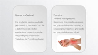 Doença profissional
É a produzida ou desencadeada
pelo exercício do trabalho peculiar
a determinada atividade e
constante da respectiva relação
elaborada pelo Ministério do
Trabalho e da Previdência Social.
Exemplos:
Tendinite nos digitadores
Saturnismo (intoxicação provocada
em quem trabalha com chumbo), a
silicose (pneumoconiose provocada
em quem trabalha com sílica).
 