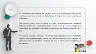 CAT
A Comunicação de Acidente de Trabalho (CAT) é um documento emitido para
reconhecer tanto um acidente de trabalho ou de trajeto bem como uma doença
ocupacional.
Este é um documento muito importante, pois além de ser um registro e controle de
acidentes, também é o cadastro oficial da previdência social, que permite o pagamento
de benefícios aos segurados, que por ventura venham a ficar afastados por mais de 15
dias.
A empresa é obrigada a informar à Previdência Social todos os acidentes de trabalho
ocorridos com seus empregados, mesmo que não haja afastamento das atividades, até
o primeiro dia útil seguinte ao da ocorrência. Em caso de morte, a comunicação deverá
ser imediata.
 