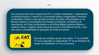 Deverão ser emitidas quatro vias sendo: 1ª via ao INSS;
2ª via ao segurado ou dependente; 3ª via ao sindicato de
classe do trabalhador e 4ª via à empresa.
CAT
Se a empresa não fizer o registro da CAT, o próprio trabalhador, o dependente,
a entidade sindical, o médico ou a autoridade pública (magistrados, membros
do Ministério Público e dos serviços jurídicos da União e dos Estados ou do
Distrito Federal e comandantes de unidades do Exército, da Marinha, da
Aeronáutica, do Corpo de Bombeiros e da Polícia Militar) poderão efetivar a
qualquer tempo o registro deste instrumento junto à Previdência Social, o que
não exclui a possibilidade da aplicação da multa à empresa.
 
