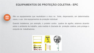 São os equipamentos que neutralizam o risco na fonte, dispensando, em determinados
casos, o uso dos equipamentos de proteção individual.
Quando instalamos, por exemplo, o protetor contra quebra de agulha, estamos atuando
sobre o ambiente de trabalho, esta medida é chamada de proteção coletiva, pois protege o
conjunto de trabalhadores.
EQUIPAMENTOS DE PROTEÇÃO COLETIVA - EPC
 