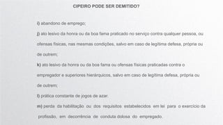 CIPEIRO PODE SER DEMITIDO?
i) abandono de emprego;
j) ato lesivo da honra ou da boa fama praticado no serviço contra qualquer pessoa, ou
ofensas físicas, nas mesmas condições, salvo em caso de legítima defesa, própria ou
de outrem;
k) ato lesivo da honra ou da boa fama ou ofensas físicas praticadas contra o
empregador e superiores hierárquicos, salvo em caso de legítima defesa, própria ou
de outrem;
l) prática constante de jogos de azar.
m) perda da habilitação ou dos requisitos estabelecidos em lei para o exercício da
profissão, em decorrência de conduta dolosa do empregado.
 