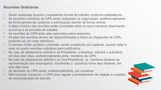 Reuniões Ordinárias
• Serão realizadas durante o expediente normal de trabalho conforme estabelecido .
• As reuniões ordinárias da CIPA serão realizadas na organização, preferencialmente
de forma presencial, podendo a participação ocorrer de forma remota.
• A data e horário das reuniões serão acordadas entre os seus membros observando
os turnos e as jornadas de trabalho.
• As reuniões da CIPA terão atas assinadas pelos presentes
• As atas das reuniões devem ser disponibilizadas a todos os integrantes da CIPA,
podendo ser por meio eletrônico.
• O membro titular perderá o mandato, sendo substituído por suplente, quando faltar a
mais de quatro reuniões ordinárias sem justificativa.
• No caso de afastamento definitivo do Presidente, a empresa indicará o substituto
em dois dias úteis, preferencialmente entre membros da CIPA.
• No caso de afastamento definitivo do Vice-Presidente, os membros titulares da
representação dos empregados, escolherão o substituto entre seus titulares, em
dois dias úteis.
• As decisões da CIPA serão, preferencialmente, por consenso
• Não havendo consenso, a CIPA deve regular o procedimento de votação e o pedido
de reconsideração da decisão.
 
