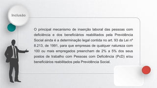 Inclusão
O principal mecanismo de inserção laboral das pessoas com
deficiência e dos beneficiários reabilitados pela Previdência
Social ainda é a determinação legal contida no art. 93 da Lei nº
8.213, de 1991, para que empresas de qualquer natureza com
100 ou mais empregados preencham de 2% a 5% dos seus
postos de trabalho com Pessoas com Deficiência (PcD) e/ou
beneficiários reabilitados pela Previdência Social.
 