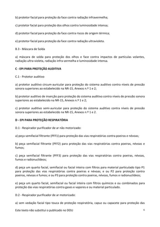 Este texto não substitui o publicado no DOU 6
b) protetor facial para proteção da face contra radiação infravermelha;
c) protetor facial para proteção dos olhos contra luminosidade intensa;
d) protetor facial para proteção da face contra riscos de origem térmica;
e) protetor facial para proteção da face contra radiação ultravioleta.
B.3 - Máscara de Solda
a) máscara de solda para proteção dos olhos e face contra impactos de partículas volantes,
radiação ultra-violeta, radiação infra-vermelha e luminosidade intensa.
C - EPI PARA PROTEÇÃO AUDITIVA
C.1 - Protetor auditivo
a) protetor auditivo circum-auricular para proteção do sistema auditivo contra níveis de pressão
sonora superiores ao estabelecido na NR-15, Anexos n.º 1 e 2;
b) protetor auditivo de inserção para proteção do sistema auditivo contra níveis de pressão sonora
superiores ao estabelecido na NR-15, Anexos n.º 1 e 2;
c) protetor auditivo semi-auricular para proteção do sistema auditivo contra níveis de pressão
sonora superiores ao estabelecido na NR-15, Anexos n.º 1 e 2.
D - EPI PARA PROTEÇÃO RESPIRATÓRIA
D.1 - Respirador purificador de ar não motorizado:
a) peça semifacial filtrante (PFF1) para proteção das vias respiratórias contra poeiras e névoas;
b) peça semifacial filtrante (PFF2) para proteção das vias respiratórias contra poeiras, névoas e
fumos;
c) peça semifacial filtrante (PFF3) para proteção das vias respiratórias contra poeiras, névoas,
fumos e radionuclídeos;
d) peça um quarto facial, semifacial ou facial inteira com filtros para material particulado tipo P1
para proteção das vias respiratórias contra poeiras e névoas; e ou P2 para proteção contra
poeiras, névoas e fumos; e ou P3 para proteção contra poeiras, névoas, fumos e radionuclídeos;
e) peça um quarto facial, semifacial ou facial inteira com filtros químicos e ou combinados para
proteção das vias respiratórias contra gases e vapores e ou material particulado.
D.2 - Respirador purificador de ar motorizado:
a) sem vedação facial tipo touca de proteção respiratória, capuz ou capacete para proteção das
 
