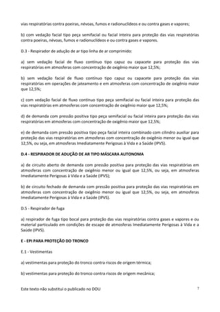 Este texto não substitui o publicado no DOU 7
vias respiratórias contra poeiras, névoas, fumos e radionuclídeos e ou contra gases e vapores;
b) com vedação facial tipo peça semifacial ou facial inteira para proteção das vias respiratórias
contra poeiras, névoas, fumos e radionuclídeos e ou contra gases e vapores.
D.3 - Respirador de adução de ar tipo linha de ar comprimido:
a) sem vedação facial de fluxo contínuo tipo capuz ou capacete para proteção das vias
respiratórias em atmosferas com concentração de oxigênio maior que 12,5%;
b) sem vedação facial de fluxo contínuo tipo capuz ou capacete para proteção das vias
respiratórias em operações de jateamento e em atmosferas com concentração de oxigênio maior
que 12,5%;
c) com vedação facial de fluxo contínuo tipo peça semifacial ou facial inteira para proteção das
vias respiratórias em atmosferas com concentração de oxigênio maior que 12,5%;
d) de demanda com pressão positiva tipo peça semifacial ou facial inteira para proteção das vias
respiratórias em atmosferas com concentração de oxigênio maior que 12,5%;
e) de demanda com pressão positiva tipo peça facial inteira combinado com cilindro auxiliar para
proteção das vias respiratórias em atmosferas com concentração de oxigênio menor ou igual que
12,5%, ou seja, em atmosferas Imediatamente Perigosas à Vida e a Saúde (IPVS).
D.4 - RESPIRADOR DE ADUÇÃO DE AR TIPO MÁSCARA AUTONOMA
a) de circuito aberto de demanda com pressão positiva para proteção das vias respiratórias em
atmosferas com concentração de oxigênio menor ou igual que 12,5%, ou seja, em atmosferas
Imediatamente Perigosas à Vida e a Saúde (IPVS);
b) de circuito fechado de demanda com pressão positiva para proteção das vias respiratórias em
atmosferas com concentração de oxigênio menor ou igual que 12,5%, ou seja, em atmosferas
Imediatamente Perigosas à Vida e a Saúde (IPVS).
D.5 - Respirador de fuga
a) respirador de fuga tipo bocal para proteção das vias respiratórias contra gases e vapores e ou
material particulado em condições de escape de atmosferas Imediatamente Perigosas à Vida e a
Saúde (IPVS).
E - EPI PARA PROTEÇÃO DO TRONCO
E.1 - Vestimentas
a) vestimentas para proteção do tronco contra riscos de origem térmica;
b) vestimentas para proteção do tronco contra riscos de origem mecânica;
 