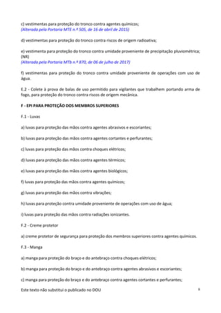 Este texto não substitui o publicado no DOU 8
c) vestimentas para proteção do tronco contra agentes químicos;
(Alterada pela Portaria MTE n.º 505, de 16 de abril de 2015)
d) vestimentas para proteção do tronco contra riscos de origem radioativa;
e) vestimenta para proteção do tronco contra umidade proveniente de precipitação pluviométrica;
(NR)
(Alterada pela Portaria MTb n.º 870, de 06 de julho de 2017)
f) vestimentas para proteção do tronco contra umidade proveniente de operações com uso de
água.
E.2 - Colete à prova de balas de uso permitido para vigilantes que trabalhem portando arma de
fogo, para proteção do tronco contra riscos de origem mecânica.
F - EPI PARA PROTEÇÃO DOS MEMBROS SUPERIORES
F.1 - Luvas
a) luvas para proteção das mãos contra agentes abrasivos e escoriantes;
b) luvas para proteção das mãos contra agentes cortantes e perfurantes;
c) luvas para proteção das mãos contra choques elétricos;
d) luvas para proteção das mãos contra agentes térmicos;
e) luvas para proteção das mãos contra agentes biológicos;
f) luvas para proteção das mãos contra agentes químicos;
g) luvas para proteção das mãos contra vibrações;
h) luvas para proteção contra umidade proveniente de operações com uso de água;
i) luvas para proteção das mãos contra radiações ionizantes.
F.2 - Creme protetor
a) creme protetor de segurança para proteção dos membros superiores contra agentes químicos.
F.3 - Manga
a) manga para proteção do braço e do antebraço contra choques elétricos;
b) manga para proteção do braço e do antebraço contra agentes abrasivos e escoriantes;
c) manga para proteção do braço e do antebraço contra agentes cortantes e perfurantes;
 