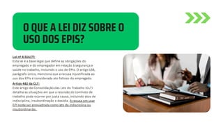 O QUE A LEI DIZ SOBRE O
USO DOS EPIS?
Lei nº 6.514/77:
Esta lei é a base legal que define as obrigações do
empregado e do empregador em relação à segurança e
saúde no trabalho, incluindo o uso de EPIs. O artigo 158,
parágrafo único, menciona que a recusa injustificada ao
uso dos EPIs é considerada ato faltoso do empregado.
Artigo 482 da CLT:
Este artigo da Consolidação das Leis do Trabalho (CLT)
detalha as situações em que a rescisão do contrato de
trabalho pode ocorrer por justa causa, incluindo atos de
indisciplina, insubordinação e desídia. A recusa em usar
EPI pode ser enquadrada como ato de indisciplina ou
insubordinação.
 