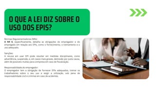 O QUE A LEI DIZ SOBRE O
USO DOS EPIS?
Normas Regulamentadoras (NRs):
A NR 6, especificamente, detalha as obrigações do empregador e do
empregado em relação aos EPIs, como o fornecimento, o treinamento e o
uso adequado.
Sanções:
A recusa em usar EPI pode resultar em medidas disciplinares, como
advertência, suspensão, e, em casos mais graves, demissão por justa causa,
além de possíveis multas para a empresa em caso de fiscalização.
Responsabilidade do empregador:
O empregador tem a obrigação de fornecer EPIs adequados, treinar os
trabalhadores sobre o seu uso e exigir a utilização, sob pena de
responsabilidade civil e criminal em caso de acidentes.
 