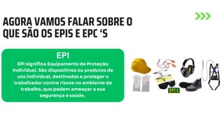 AGORA VAMOS FALAR SOBRE O
QUE SÃO OS EPIS E EPC ‘S
EPI
EPI significa Equipamento de Proteção
Individual. São dispositivos ou produtos de
uso individual, destinados a proteger o
trabalhador contra riscos no ambiente de
trabalho, que podem ameaçar a sua
segurança e saúde.
 