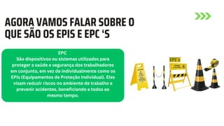 AGORA VAMOS FALAR SOBRE O
QUE SÃO OS EPIS E EPC ‘S
EPC
São dispositivos ou sistemas utilizados para
proteger a saúde e segurança dos trabalhadores
em conjunto, em vez de individualmente como os
EPIs (Equipamentos de Proteção Individual). Eles
visam reduzir riscos no ambiente de trabalho e
prevenir acidentes, beneficiando a todos ao
mesmo tempo.
 