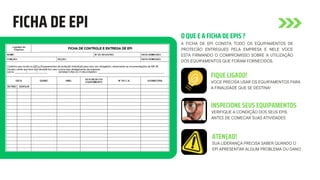 FICHA DE EPI
O QUE E A FICHA DE EPIS ?
A FICHA DE EPI CONSTA TODO OS EQUIPAMENTOS DE
PROTECÃO ENTREGUES PELA EMPRESA E NELE VOCE
ESTA FIRMANDO O COMPROMISSO SOBRE A UTILIZAÇÃO
DOS EQUIPAMENTOS QUE FORAM FORNECIDOS.
FIQUE LIGADO!
INSPECIONE SEUS EQUIPAMENTOS
ATENÇAO!
VOCE PRECISA USAR OS EQUIPAMENTOS PARA
A FINALIDADE QUE SE DESTINA!
VERIFIQUE A CONDIÇÃO DOS SEUS EPIS
ANTES DE COMECAR SUAS ATIVIDADES
SUA LIDERANÇA PRECISA SABER QUANDO O
EPI APRESENTAR ALGUM PROBLEMA OU DANO
 