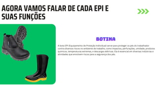 AGORA VAMOS FALAR DE CADA EPI E
SUAS FUNÇÕES
A bota EPI (Equipamento de Proteção Individual) serve para proteger os pés do trabalhador
contra diversos riscos no ambiente de trabalho, como impactos, perfurações, umidade, produtos
químicos, temperaturas extremas, e descargas elétricas. Ela é essencial em diversas indústrias e
atividades que envolvem riscos para a segurança dos pés.
BOTINA
BOTINA
BOTINA
 