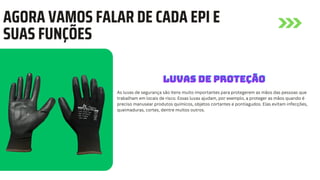AGORA VAMOS FALAR DE CADA EPI E
SUAS FUNÇÕES
As luvas de segurança são itens muito importantes para protegerem as mãos das pessoas que
trabalham em locais de risco. Essas luvas ajudam, por exemplo, a proteger as mãos quando é
preciso manusear produtos químicos, objetos cortantes e pontiagudos. Elas evitam infecções,
queimaduras, cortes, dentre muitos outros.
LUVAS DE PROTEÇÃO
LUVAS DE PROTEÇÃO
LUVAS DE PROTEÇÃO
 