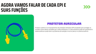 AGORA VAMOS FALAR DE CADA EPI E
SUAS FUNÇÕES
Protetor auditivo é um equipamento de proteção individual (EPI) projetado para proteger os
ouvidos contra danos causados por ruídos excessivos. O ruído excessivo pode ser prejudicial à
saúde auditiva e pode levar a problemas de audição e outros danos no sistema auditivo.
PROTETOR AURICULAR
PROTETOR AURICULAR
PROTETOR AURICULAR
 